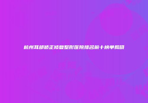 杭州耳部矫正修复整形医院排名前十榜单揭晓