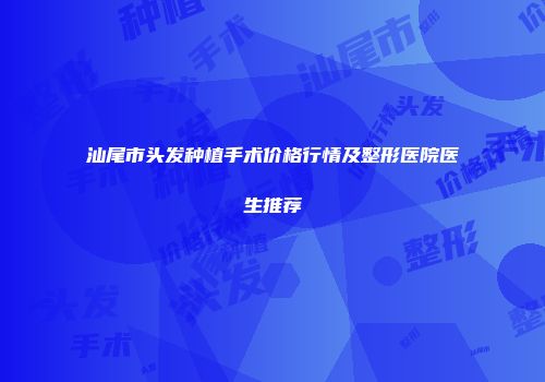 汕尾市头发种植手术价格行情及整形医院医生推荐