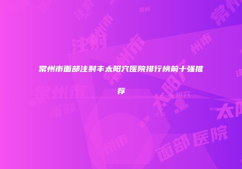 常州市面部注射丰太阳穴医院排行榜前十强推荐