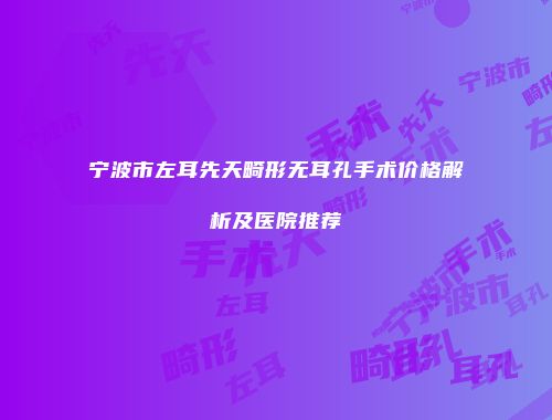 宁波市左耳先天畸形无耳孔手术价格解析及医院推荐
