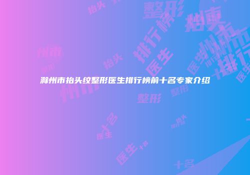 滁州市抬头纹整形医生排行榜前十名专家介绍