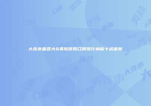 大连市雷霆大Q美肤医院口碑排行榜前十名解析