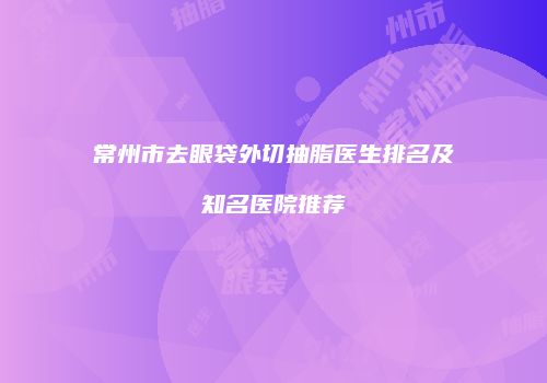 常州市去眼袋外切抽脂医生排名及知名医院推荐
