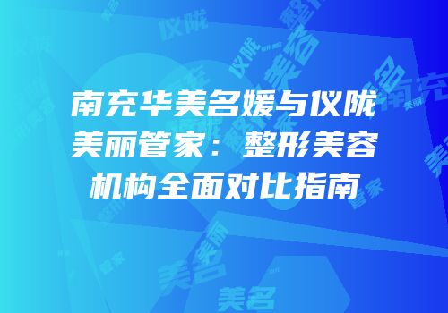 南充华美名媛与仪陇美丽管家：整形美容机构全面对比指南