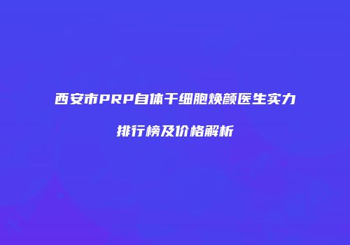 西安市PRP自体干细胞焕颜医生实力排行榜及价格解析