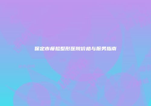 保定市瘦脸整形医院价格与服务指南