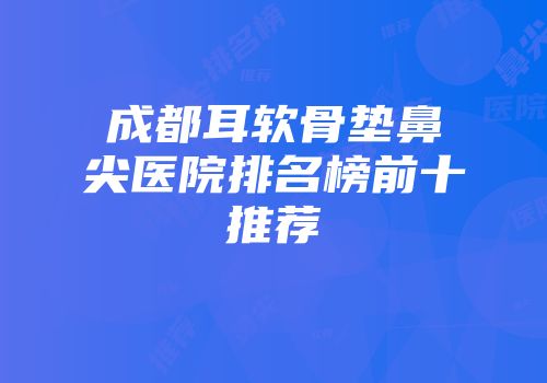 成都耳软骨垫鼻尖医院排名榜前十推荐