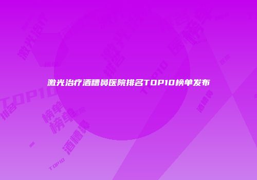 激光治疗酒糟鼻医院排名TOP10榜单发布