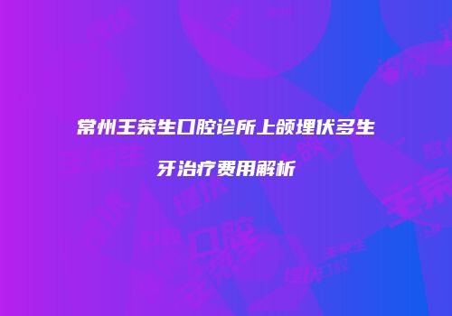 常州王荣生口腔诊所上颌埋伏多生牙治疗费用解析