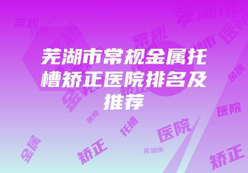 芜湖市常规金属托槽矫正医院排名及推荐