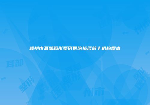 赣州市耳部畸形整形医院排名前十机构盘点