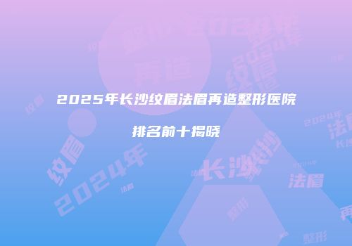 2025年长沙纹眉法眉再造整形医院排名前十揭晓