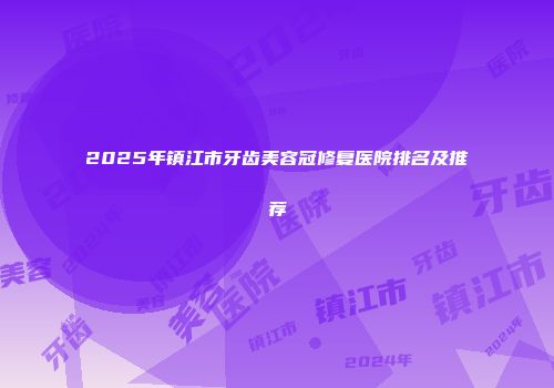 2025年镇江市牙齿美容冠修复医院排名及推荐