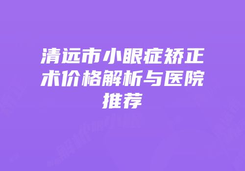 清远市小眼症矫正术价格解析与医院推荐