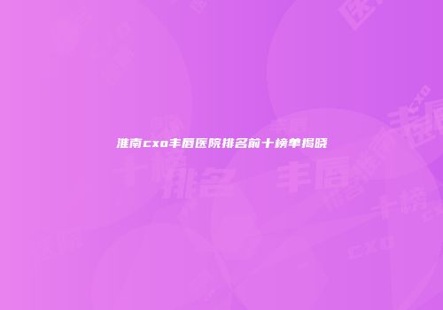 淮南cxo丰唇医院排名前十榜单揭晓