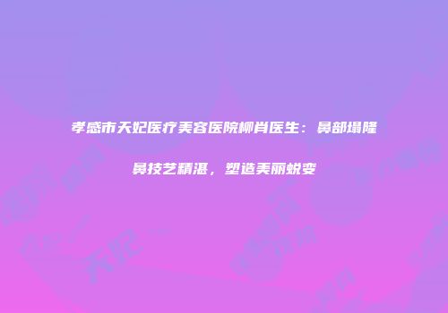 孝感市天妃医疗美容医院柳肖医生：鼻部塌隆鼻技艺精湛，塑造美丽蜕变