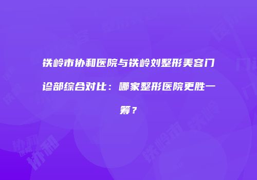 铁岭市协和医院与铁岭刘整形美容门诊部综合对比：哪家整形医院更胜一筹？