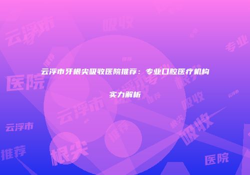 云浮市牙根尖吸收医院推荐：专业口腔医疗机构实力解析