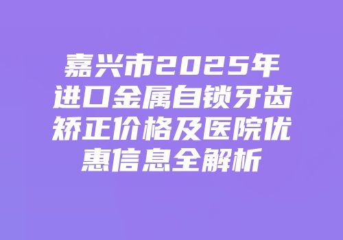 嘉兴市2025年进口金属自锁牙齿矫正价格及医院优惠信息全解析