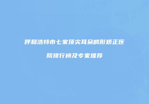 呼和浩特市七家顶尖耳朵畸形矫正医院排行榜及专家推荐