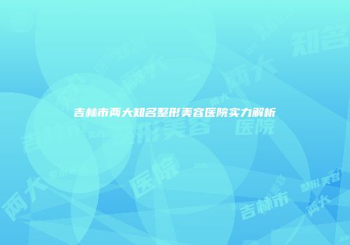 吉林市两大知名整形美容医院实力解析