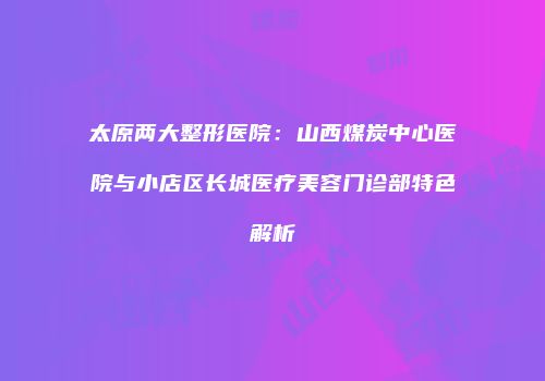 太原两大整形医院：山西煤炭中心医院与小店区长城医疗美容门诊部特色解析
