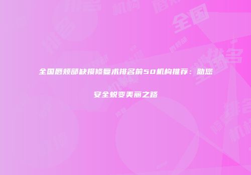 全国唇颊部缺损修复术排名前50机构推荐：助您安全蜕变美丽之路