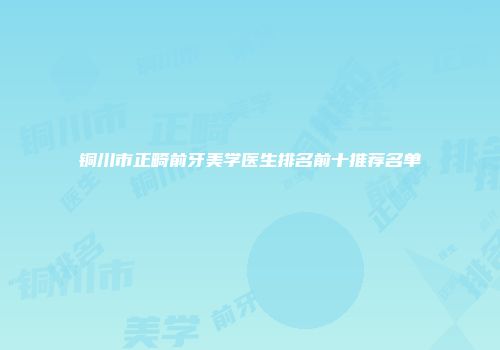 铜川市正畸前牙美学医生排名前十推荐名单
