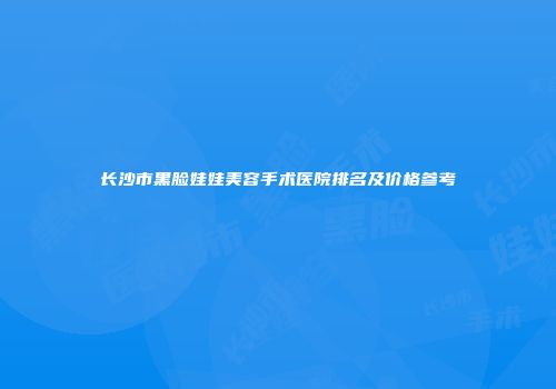长沙市黑脸娃娃美容手术医院排名及价格参考