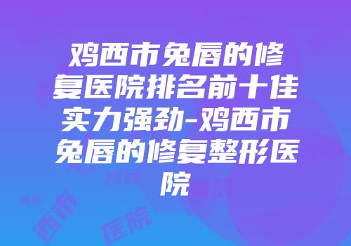 鸡西市兔唇的修复医院排名前十佳实力强劲-鸡西市兔唇的修复整形医院