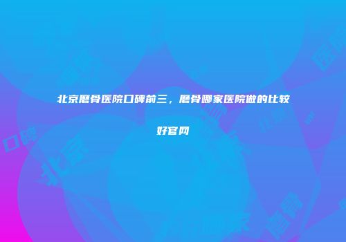 北京磨骨医院口碑前三，磨骨哪家医院做的比较好官网
