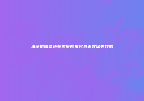 承德市嗨体祛颈纹医院排名与美容保养攻略