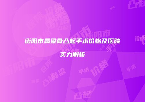 衡阳市鼻梁骨凸起手术价格及医院实力解析