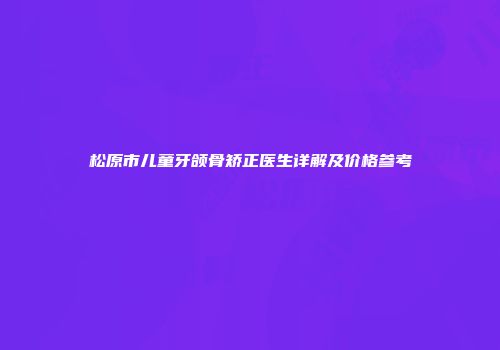 松原市儿童牙颌骨矫正医生详解及价格参考