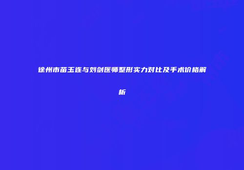 徐州市苗玉连与刘剑医师整形实力对比及手术价格解析