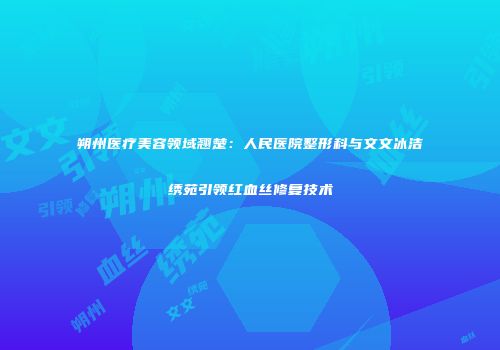 朔州医疗美容领域翘楚：人民医院整形科与文文冰洁绣苑引领红血丝修复技术