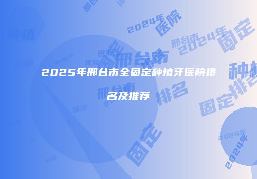 2025年邢台市全固定种植牙医院排名及推荐