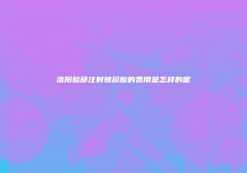 洛阳脸部注射玻尿酸的费用是怎样的呢