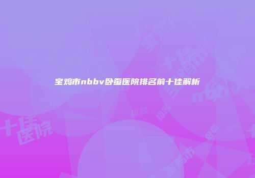 宝鸡市nbbv卧蚕医院排名前十佳解析