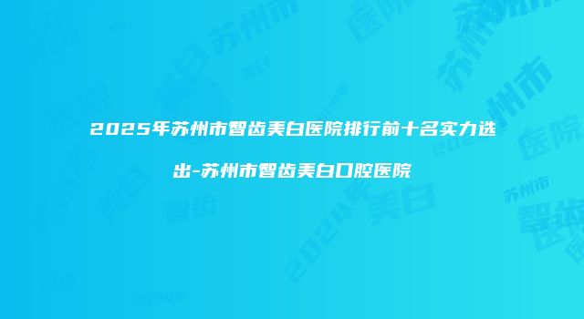 2025年苏州市智齿美白医院排行前十名实力选出-苏州市智齿美白口腔医院