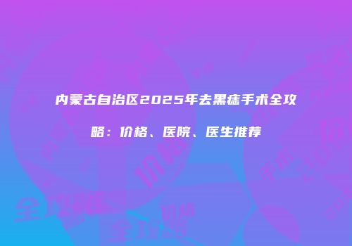 内蒙古自治区2025年去黑痣手术全攻略：价格、医院、医生推荐
