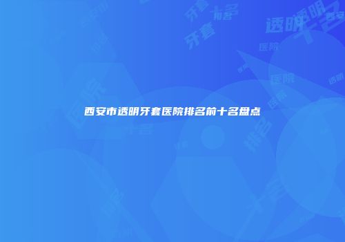 西安市透明牙套医院排名前十名盘点