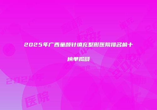 2025年广西童颜针填充整形医院排名前十榜单揭晓