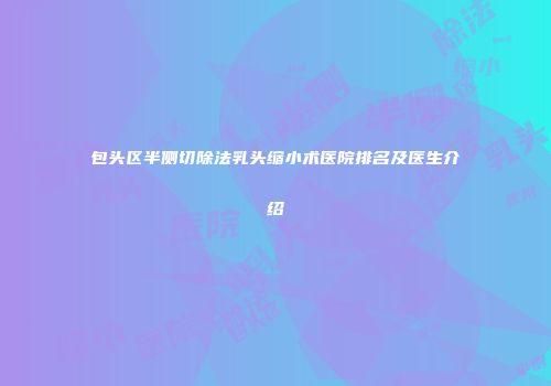 包头区半侧切除法乳头缩小术医院排名及医生介绍