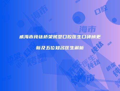 威海市纯钛桥架烤塑口腔医生口碑榜更新及五位知名医生解析