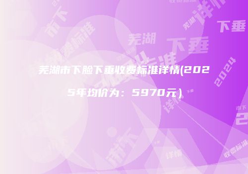 芜湖市下脸下垂收费标准详情(2025年均价为：5970元）