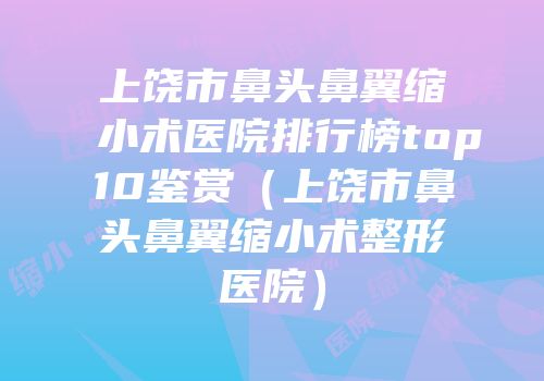 上饶市鼻头鼻翼缩小术医院排行榜top10鉴赏（上饶市鼻头鼻翼缩小术整形医院）