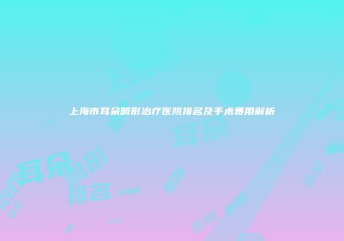 上海市耳朵畸形治疗医院排名及手术费用解析