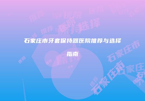石家庄市牙套保持器医院推荐与选择指南