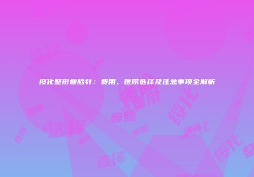 绥化整形瘦脸针：费用、医院选择及注意事项全解析